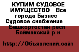 КУПИМ СУДОВОЕ ИМУЩЕСТВО - Все города Бизнес » Судовое снабжение   . Башкортостан респ.,Баймакский р-н